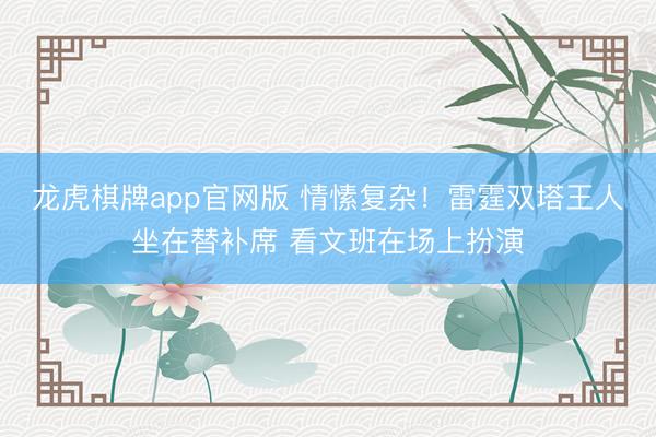 龙虎棋牌app官网版 情愫复杂！雷霆双塔王人坐在替补席 看文班在场上扮演