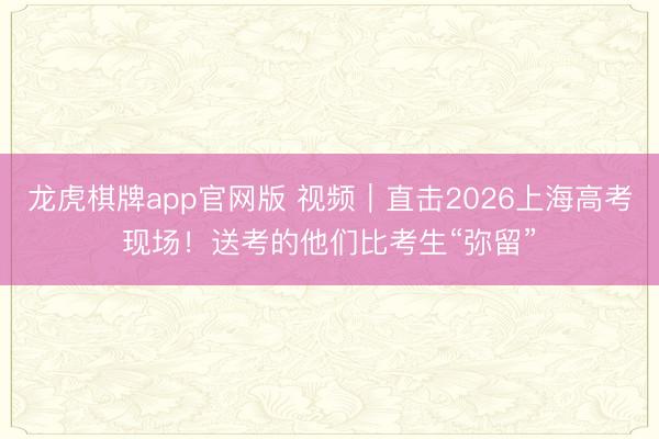 龙虎棋牌app官网版 视频｜直击2026上海高考现场！送考的他们比考生“弥留”