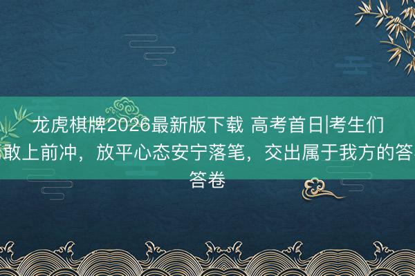 龙虎棋牌2026最新版下载 高考首日|考生们勇敢上前冲，放平心态安宁落笔，交出属于我方的答卷