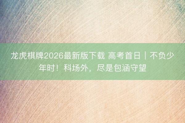 龙虎棋牌2026最新版下载 高考首日｜不负少年时！科场外，尽是包涵守望
