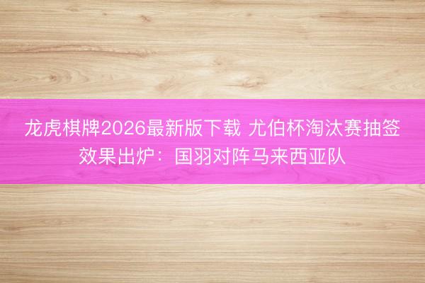 龙虎棋牌2026最新版下载 尤伯杯淘汰赛抽签效果出炉：国羽对阵马来西亚队