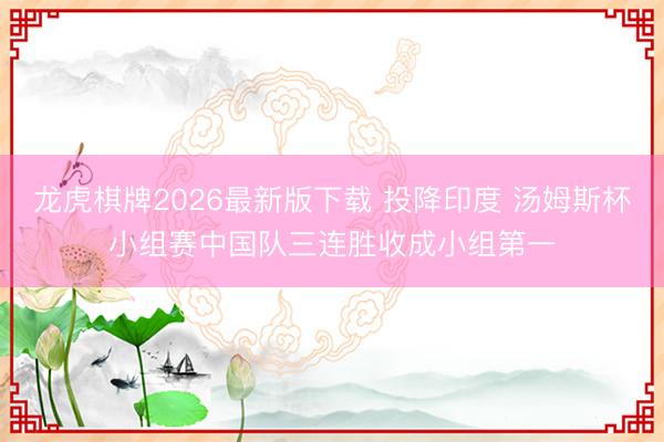 龙虎棋牌2026最新版下载 投降印度 汤姆斯杯小组赛中国队三连胜收成小组第一