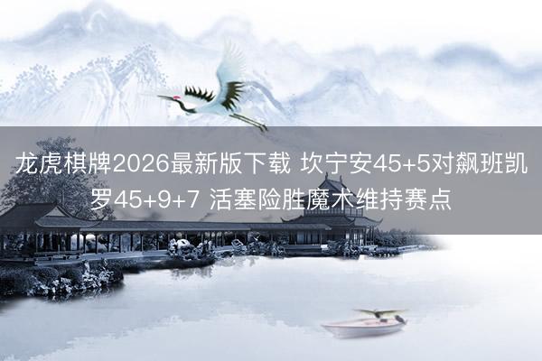 龙虎棋牌2026最新版下载 坎宁安45+5对飙班凯罗45+9+7 活塞险胜魔术维持赛点