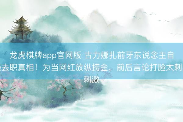 龙虎棋牌app官网版 古力娜扎前牙东说念主自曝去职真相！为当网红放纵捞金，前后言论打脸太刺激