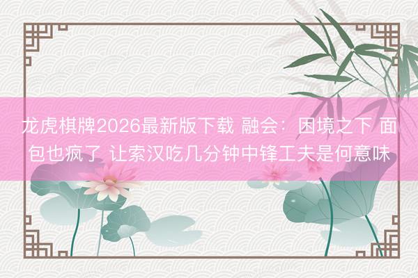 龙虎棋牌2026最新版下载 融会：困境之下 面包也疯了 让索汉吃几分钟中锋工夫是何意味