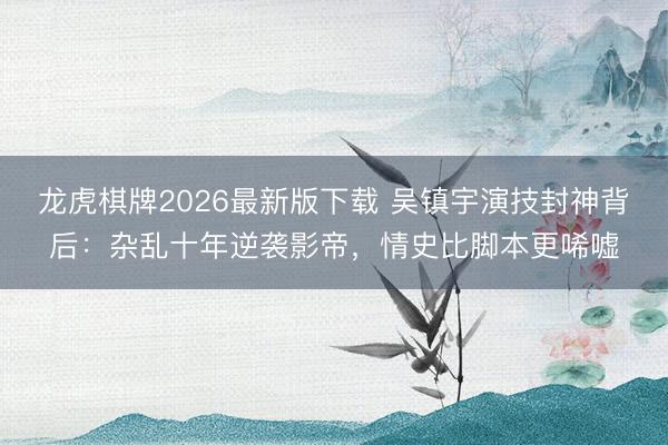 龙虎棋牌2026最新版下载 吴镇宇演技封神背后：杂乱十年逆袭影帝，情史比脚本更唏嘘