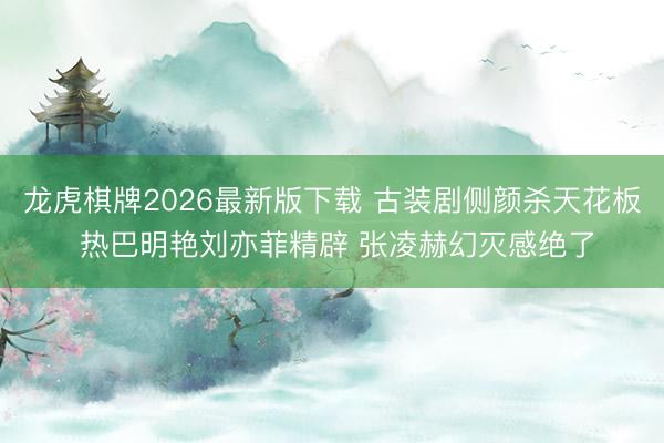 龙虎棋牌2026最新版下载 古装剧侧颜杀天花板 热巴明艳刘亦菲精辟 张凌赫幻灭感绝了