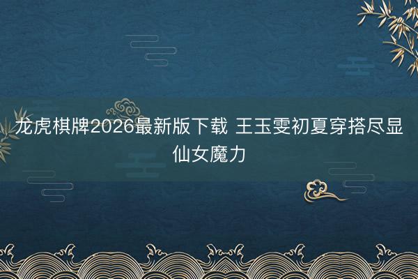 龙虎棋牌2026最新版下载 王玉雯初夏穿搭尽显仙女魔力
