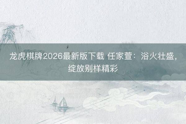 龙虎棋牌2026最新版下载 任家萱:浴火壮盛,绽放别样精彩