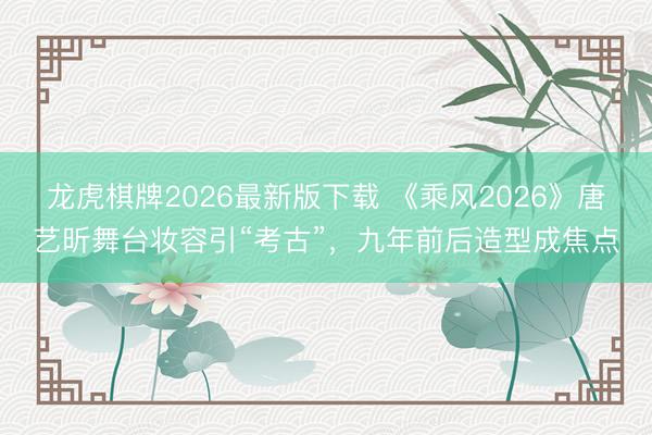 龙虎棋牌2026最新版下载 《乘风2026》唐艺昕舞台妆容引“考古”，九年前后造型成焦点