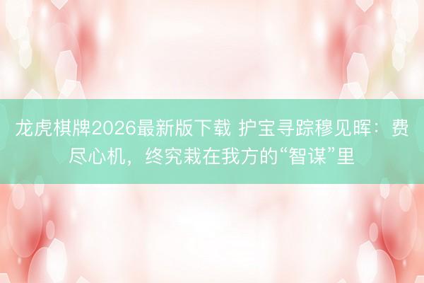 龙虎棋牌2026最新版下载 护宝寻踪穆见晖：费尽心机，终究栽在我方的“智谋”里