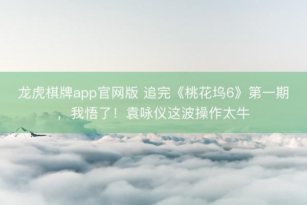 龙虎棋牌app官网版 追完《桃花坞6》第一期，我悟了！袁咏仪这波操作太牛
