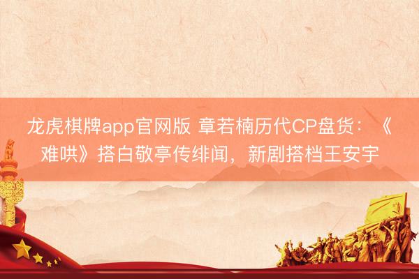 龙虎棋牌app官网版 章若楠历代CP盘货：《难哄》搭白敬亭传绯闻，新剧搭档王安宇