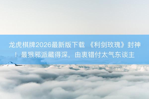 龙虎棋牌2026最新版下载 《利剑玫瑰》封神！最狠邪派藏得深，由衷错付太气东谈主