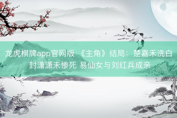 龙虎棋牌app官网版 《主角》结局:楚嘉禾洗白 封潇潇未惨死 易仙女与刘红兵成亲