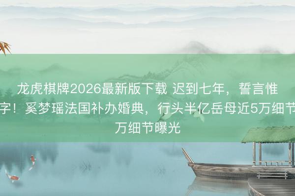 龙虎棋牌2026最新版下载 迟到七年，誓言惟有两字！奚梦瑶法国补办婚典，行头半亿岳母近5万细节曝光