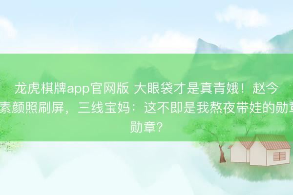 龙虎棋牌app官网版 大眼袋才是真青娥！赵今麦素颜照刷屏，三线宝妈：这不即是我熬夜带娃的勋章？