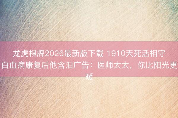 龙虎棋牌2026最新版下载 1910天死活相守！白血病康复后他含泪广告：医师太太，你比阳光更暖