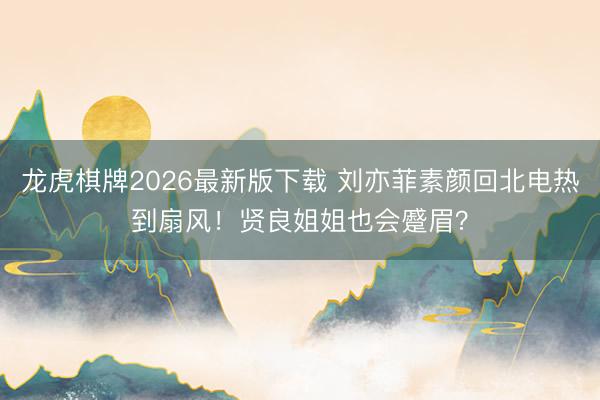 龙虎棋牌2026最新版下载 刘亦菲素颜回北电热到扇风！贤良姐姐也会蹙眉？