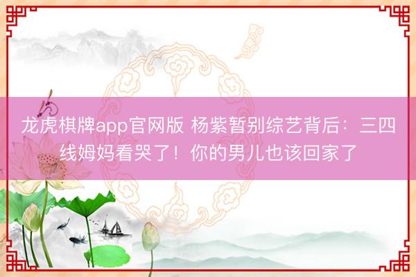 龙虎棋牌app官网版 杨紫暂别综艺背后:三四线姆妈看哭了!你的男儿也该回家了