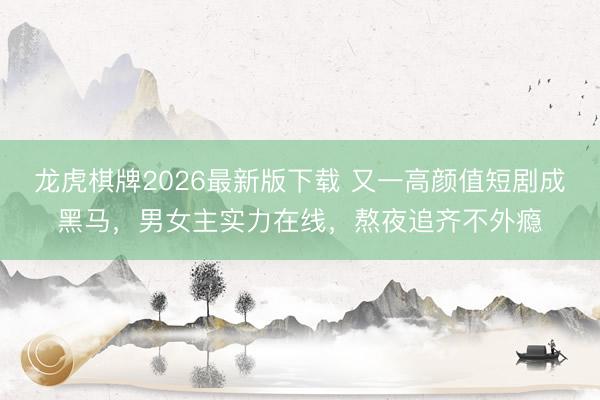 龙虎棋牌2026最新版下载 又一高颜值短剧成黑马，男女主实力在线，熬夜追齐不外瘾