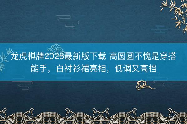 龙虎棋牌2026最新版下载 高圆圆不愧是穿搭能手，白衬衫裙亮相，低调又高档