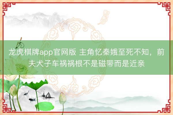 龙虎棋牌app官网版 主角忆秦娥至死不知，前夫犬子车祸祸根不是磁带而是近亲