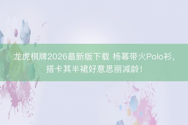 龙虎棋牌2026最新版下载 杨幂带火Polo衫，搭卡其半裙好意思丽减龄！