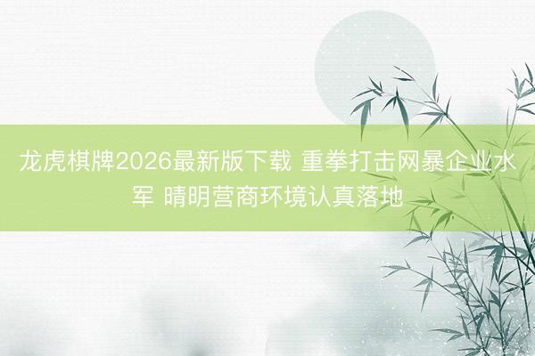 龙虎棋牌2026最新版下载 重拳打击网暴企业水军 晴明营商环境认真落地