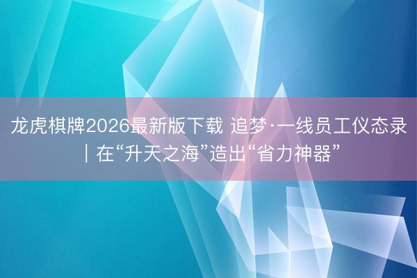 龙虎棋牌2026最新版下载 追梦·一线员工仪态录|在“升天之海”造出“省力神器”