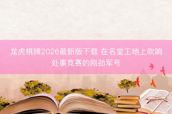 龙虎棋牌2026最新版下载 在名堂工地上吹响处事竞赛的刚劲军号