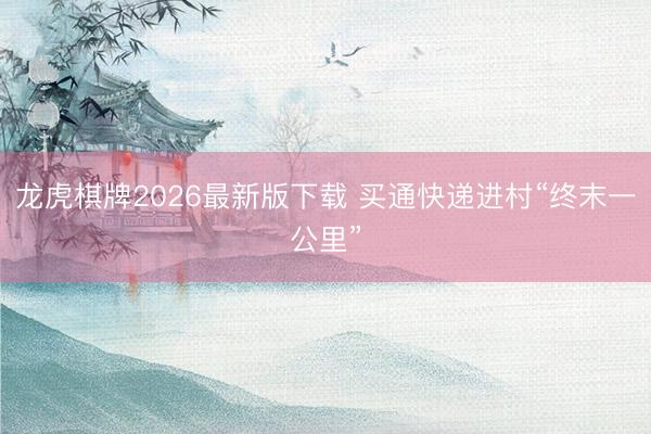 龙虎棋牌2026最新版下载 买通快递进村“终末一公里”