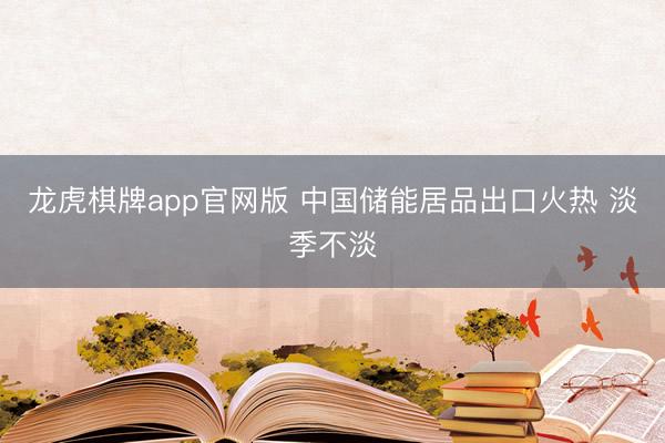 龙虎棋牌app官网版 中国储能居品出口火热 淡季不淡
