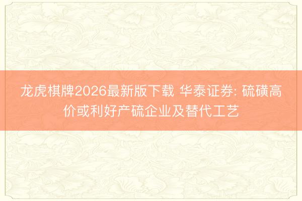龙虎棋牌2026最新版下载 华泰证券: 硫磺高价或利好产硫企业及替代工艺
