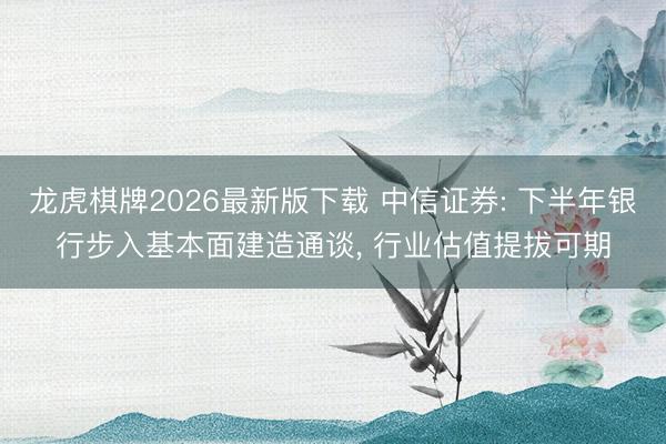 龙虎棋牌2026最新版下载 中信证券: 下半年银行步入基本面建造通谈， 行业估值提拔可期