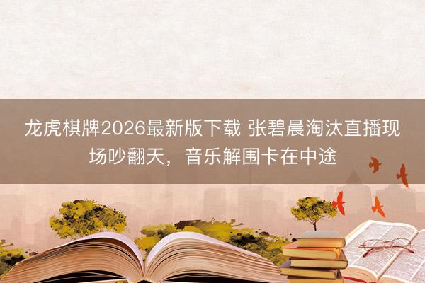 龙虎棋牌2026最新版下载 张碧晨淘汰直播现场吵翻天,音乐解围卡在中途