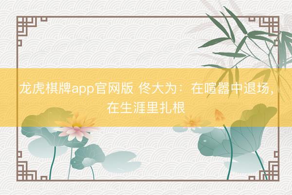 龙虎棋牌app官网版 佟大为：在喧嚣中退场，在生涯里扎根