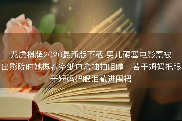 龙虎棋牌2026最新版下载 男儿硬塞电影票被我妈嫌弃，出影院时她攥着空纸巾盒抽抽咽噎：若干姆妈把眼泪藏进围裙