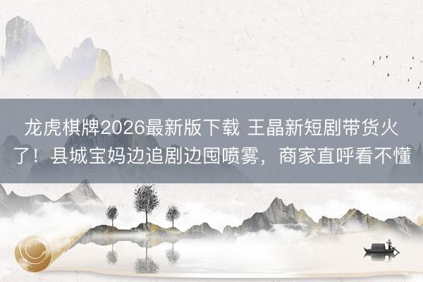 龙虎棋牌2026最新版下载 王晶新短剧带货火了！县城宝妈边追剧边囤喷雾，商家直呼看不懂
