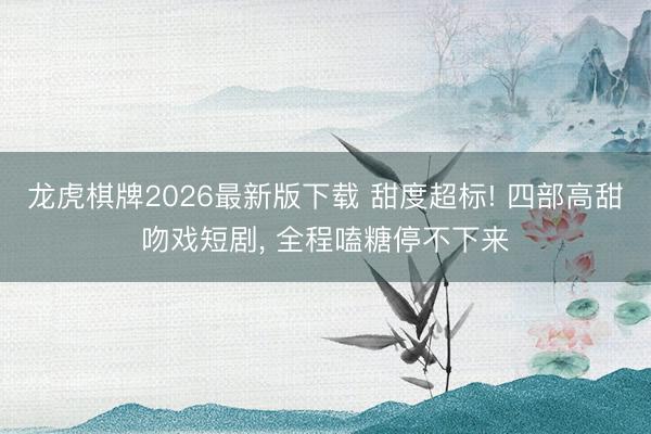 龙虎棋牌2026最新版下载 甜度超标! 四部高甜吻戏短剧， 全程嗑糖停不下来