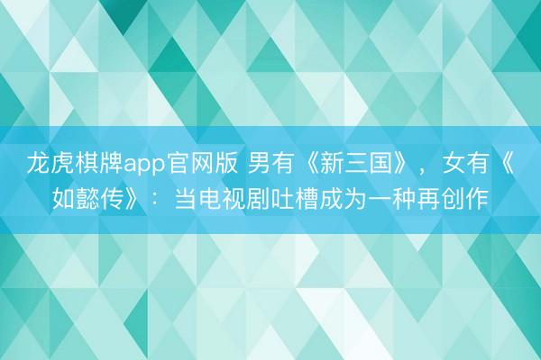 龙虎棋牌app官网版 男有《新三国》，女有《如懿传》：当电视剧吐槽成为一种再创作
