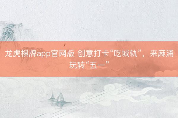 龙虎棋牌app官网版 创意打卡“吃城轨”，来麻涌玩转“五一”